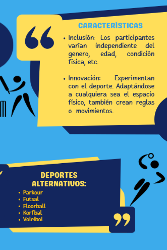 En esta imagen se encuentran las características y ejemplo de los deportes alternativos.
Características. Inclusión: Los participantes varían independiente del genero, edad, condición fisica, etc.
Innovación: Experimentan con el deporte, adaptándose a cualquiera sea el espacio físico, también crean reglas o movimientos.
Deportes alternativos.
Parkour, Futsal, Floorball, Korfbal, Voleibol.